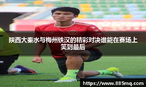 陕西大秦水与梅州铁汉的精彩对决谁能在赛场上笑到最后